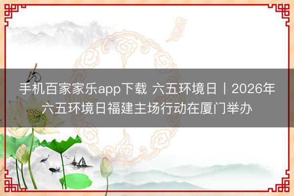 手机百家家乐app下载 六五环境日丨2026年六五环境日福建主场行动在厦门举办