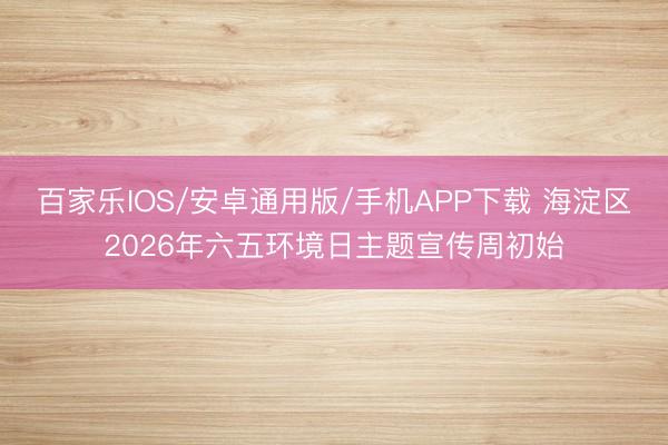 百家乐IOS/安卓通用版/手机APP下载 海淀区2026年六五环境日主题宣传周初始