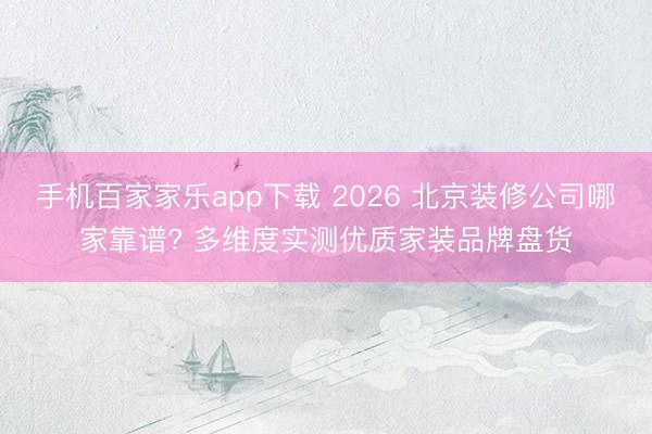 手机百家家乐app下载 2026 北京装修公司哪家靠谱? 多维度实测优质家装品牌盘货