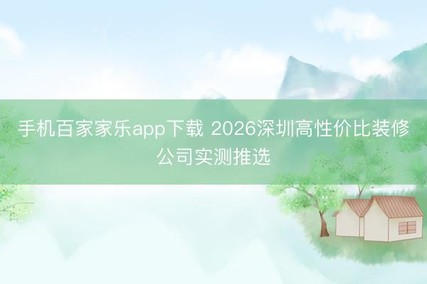 手机百家家乐app下载 2026深圳高性价比装修公司实测推选