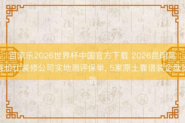 百家乐2026世界杯中国官方下载 2026昆明高性价比装修公司实地测评保举, 5家原土靠谱装企盘货