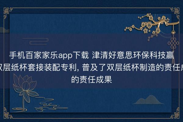 手机百家家乐app下载 津清好意思环保科技赢得双层纸杯套接装配专利， 普及了双层纸杯制造的责任成果