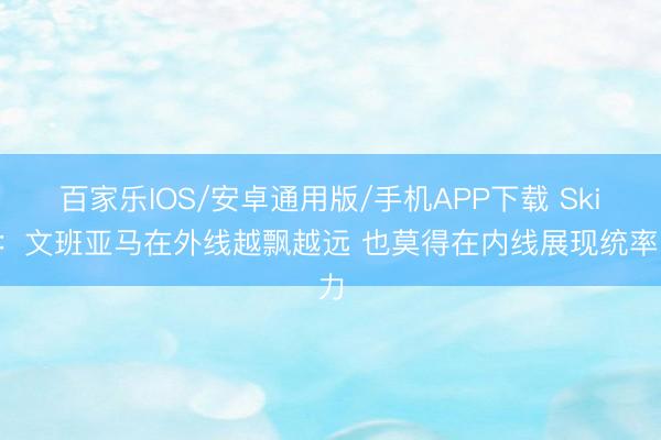 百家乐IOS/安卓通用版/手机APP下载 Skip:文班亚马在外线越飘越远 也莫得在内线展现统率力