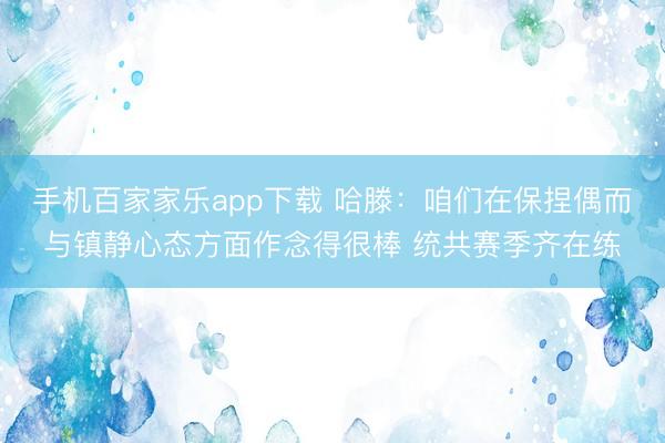 手机百家家乐app下载 哈滕：咱们在保捏偶而与镇静心态方面作念得很棒 统共赛季齐在练