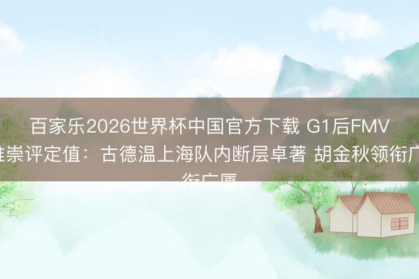 百家乐2026世界杯中国官方下载 G1后FMVP推崇评定值：古德温上海队内断层卓著 胡金秋领衔广厦