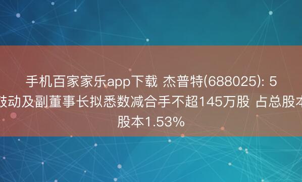 手机百家家乐app下载 杰普特(688025): 5%以上鼓动及副董事长拟悉数减合手不超145万股 占总股本1.53%