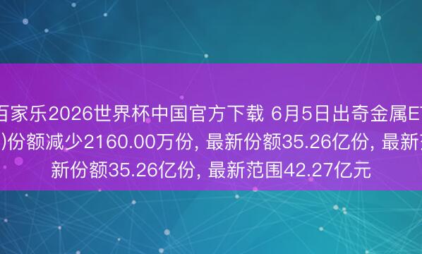 百家乐2026世界杯中国官方下载 6月5日出奇金属ETF广发(159608)份额减少2160.00万份， 最新份额35.26亿份， 最新范围42.27亿元