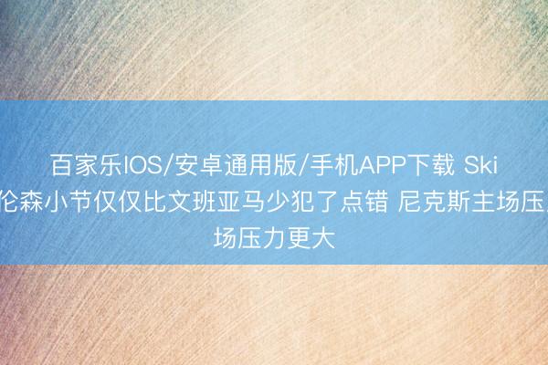 百家乐IOS/安卓通用版/手机APP下载 Skip：布伦森小节仅仅比文班亚马少犯了点错 尼克斯主场压力更大