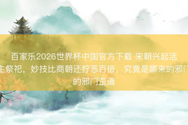 百家乐2026世界杯中国官方下载 宋朝兴起活东谈主祭祀，妙技比商朝还狞恶百倍，究竟是哪来的邪门歪道