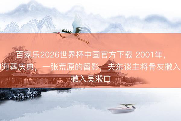 百家乐2026世界杯中国官方下载 2001年，赵朴初海葬庆典，一张荒原的留影，夫东谈主将骨灰撒入吴淞口