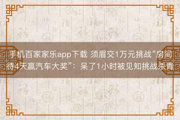 手机百家家乐app下载 须眉交1万元挑战“房间待4天赢汽车大奖”：呆了1小时被见知挑战杀青
