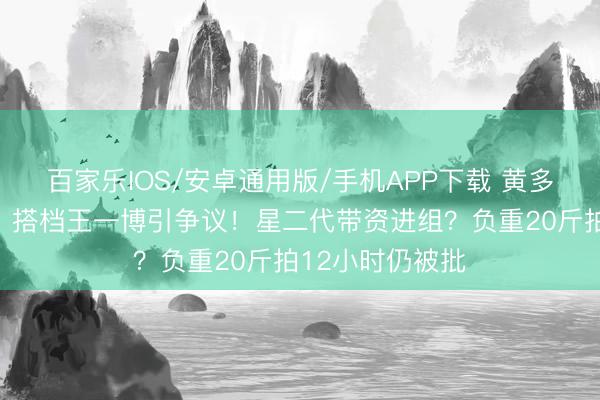 百家乐IOS/安卓通用版/手机APP下载 黄多多《东谈主鱼》搭档王一博引争议！星二代带资进组？负重20斤拍12小时仍被批