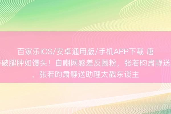 百家乐IOS/安卓通用版/手机APP下载 唐艺昕练舞袜子磨破腿肿如馒头！自嘲网感差反圈粉，张若昀肃静送助理太戳东谈主