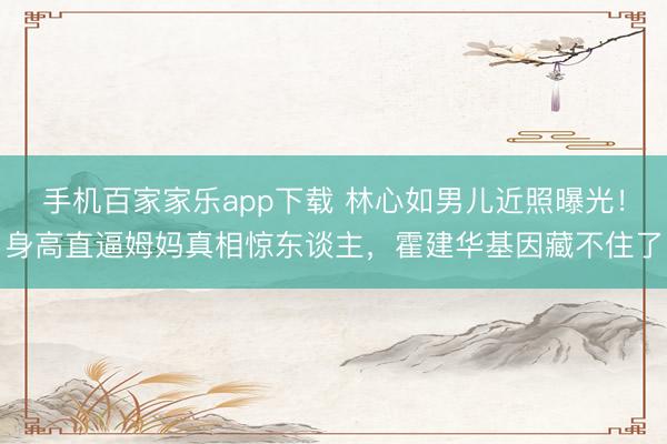 手机百家家乐app下载 林心如男儿近照曝光！身高直逼姆妈真相惊东谈主，霍建华基因藏不住了
