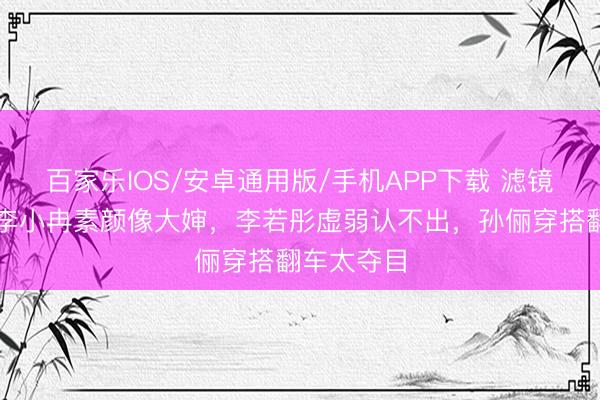 百家乐IOS/安卓通用版/手机APP下载 滤镜碎一地！李小冉素颜像大婶，李若彤虚弱认不出，孙俪穿搭翻车太夺目