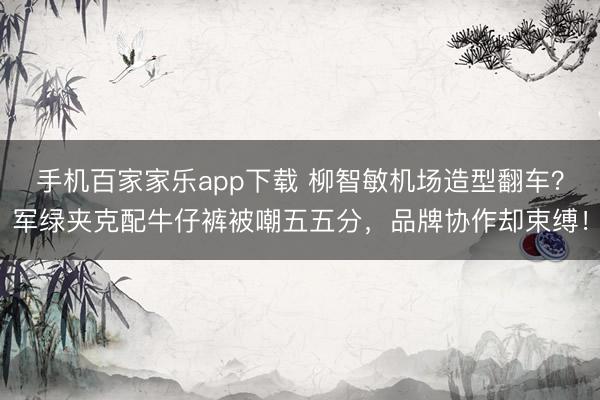 手机百家家乐app下载 柳智敏机场造型翻车？军绿夹克配牛仔裤被嘲五五分，品牌协作却束缚！