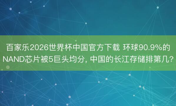 百家乐2026世界杯中国官方下载 环球90.9%的NAND芯片被5巨头均分， 中国的长江存储排第几?