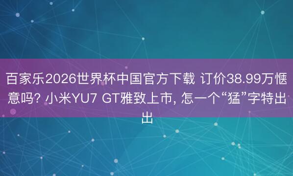 百家乐2026世界杯中国官方下载 订价38.99万惬意吗? 小米YU7 GT雅致上市， 怎一个“猛”字特出