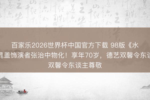百家乐2026世界杯中国官方下载 98版《水浒传》晁盖饰演者张治中物化！享年70岁，德艺双馨令东谈主尊敬