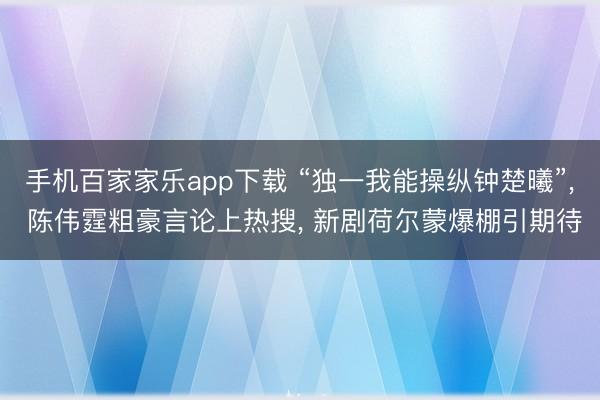 手机百家家乐app下载 “独一我能操纵钟楚曦”， 陈伟霆粗豪言论上热搜， 新剧荷尔蒙爆棚引期待