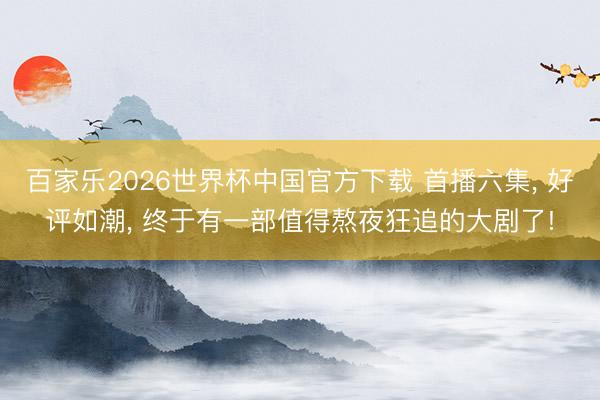 百家乐2026世界杯中国官方下载 首播六集， 好评如潮， 终于有一部值得熬夜狂追的大剧了!