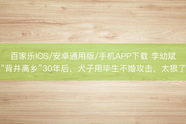 百家乐IOS/安卓通用版/手机APP下载 李幼斌“背井离乡”30年后，犬子用毕生不婚攻击，太狠了