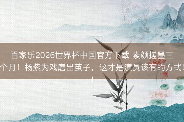 百家乐2026世界杯中国官方下载 素颜搓墨三个月!杨紫为戏磨出茧子,这才是演员该有的方式!