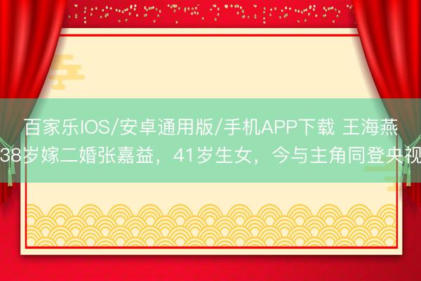 百家乐IOS/安卓通用版/手机APP下载 王海燕38岁嫁二婚张嘉益，41岁生女，今与主角同登央视