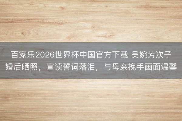 百家乐2026世界杯中国官方下载 吴婉芳次子婚后晒照，宣读誓词落泪，与母亲挽手画面温馨