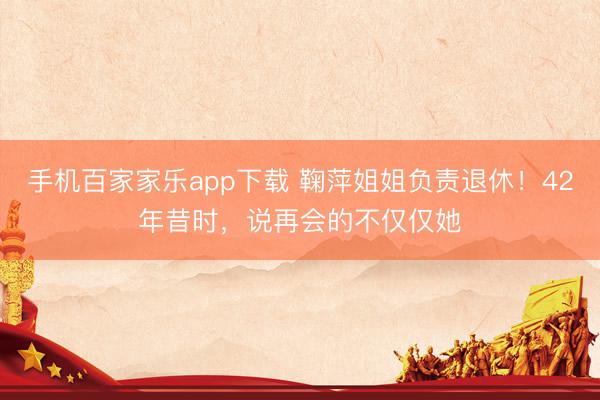手机百家家乐app下载 鞠萍姐姐负责退休！42年昔时，说再会的不仅仅她