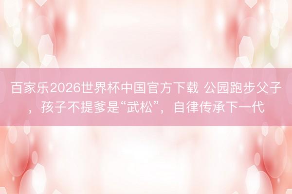 百家乐2026世界杯中国官方下载 公园跑步父子，孩子不提爹是“武松”，自律传承下一代