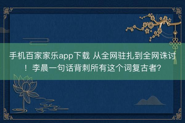 手机百家家乐app下载 从全网驻扎到全网诛讨!李晨一句话背刺所有这个词复古者?