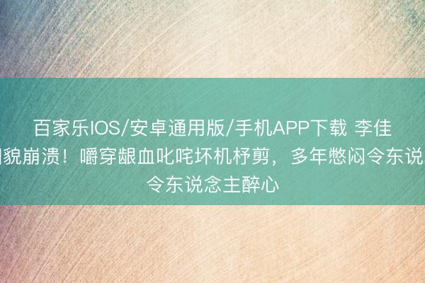 百家乐IOS/安卓通用版/手机APP下载 李佳航直播相貌崩溃！嚼穿龈血叱咤坏机杼剪，多年憋闷令东说念主醉心