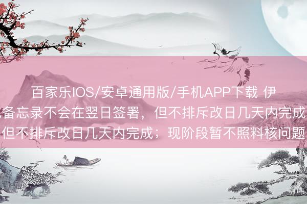 百家乐IOS/安卓通用版/手机APP下载 伊朗酬酢部：伊好意思脸色备忘录不会在翌日签署，但不排斥改日几天内完成；现阶段暂不照料核问题