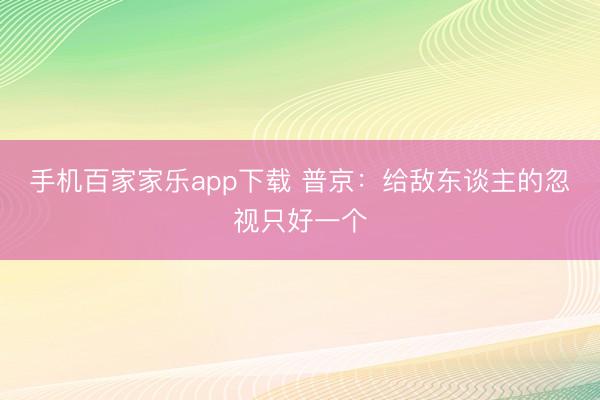 手机百家家乐app下载 普京：给敌东谈主的忽视只好一个
