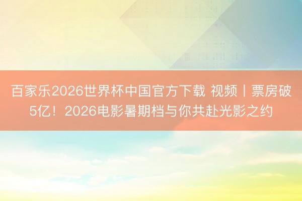 百家乐2026世界杯中国官方下载 视频丨票房破5亿！2026电影暑期档与你共赴光影之约