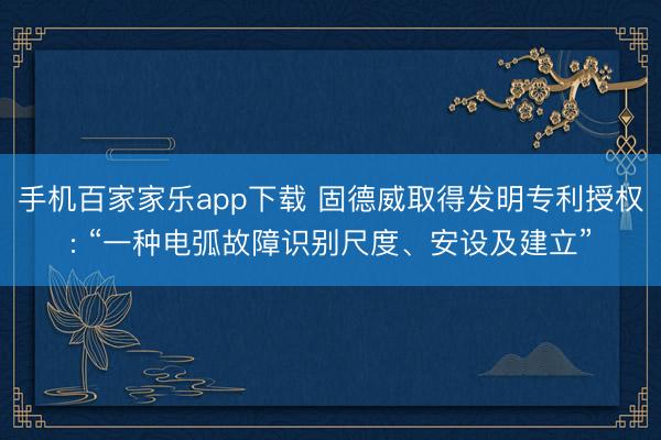 手机百家家乐app下载 固德威取得发明专利授权: “一种电弧故障识别尺度、安设及建立”
