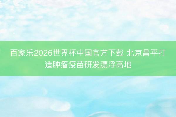百家乐2026世界杯中国官方下载 北京昌平打造肿瘤疫苗研发漂浮高地