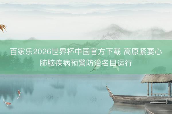 百家乐2026世界杯中国官方下载 高原紧要心肺脑疾病预警防治名目运行