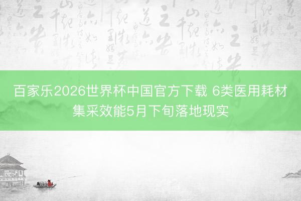 百家乐2026世界杯中国官方下载 6类医用耗材集采效能5月下旬落地现实