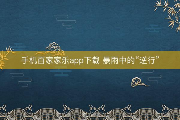 手机百家家乐app下载 暴雨中的“逆行”