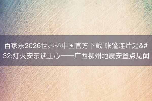 百家乐2026世界杯中国官方下载 帐篷连片起 灯火安东谈主心——广西柳州地震安置点见闻