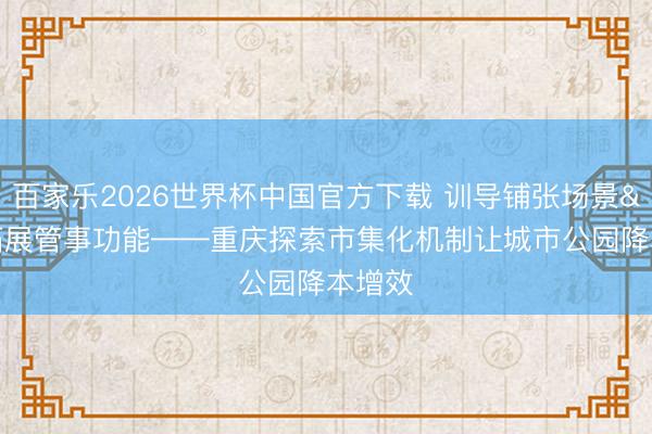 百家乐2026世界杯中国官方下载 训导铺张场景 拓展管事功能——重庆探索市集化机制让城市公园降本增效