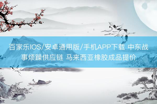 百家乐IOS/安卓通用版/手机APP下载 中东战事烦躁供应链 马来西亚橡胶成品提价