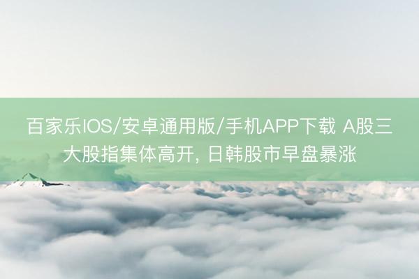 百家乐IOS/安卓通用版/手机APP下载 A股三大股指集体高开， 日韩股市早盘暴涨