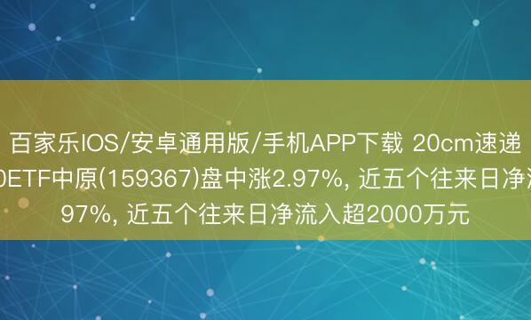 百家乐IOS/安卓通用版/手机APP下载 20cm速递|低费率创业板50ETF中原(159367)盘中涨2.97%， 近五个往来日净流入超2000万元