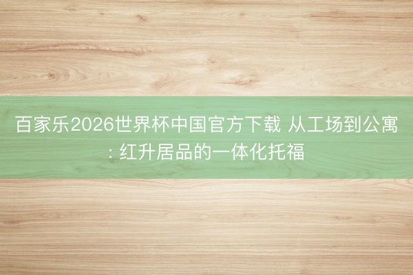 百家乐2026世界杯中国官方下载 从工场到公寓: 红升居品的一体化托福