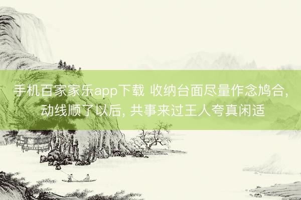 手机百家家乐app下载 收纳台面尽量作念鸠合， 动线顺了以后， 共事来过王人夸真闲适
