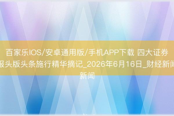 百家乐IOS/安卓通用版/手机APP下载 四大证券报头版头条施行精华摘记_2026年6月16日_财经新闻