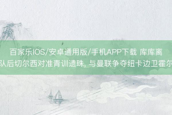 百家乐IOS/安卓通用版/手机APP下载 库库离队后切尔西对准青训遗珠， 与曼联争夺纽卡边卫霍尔